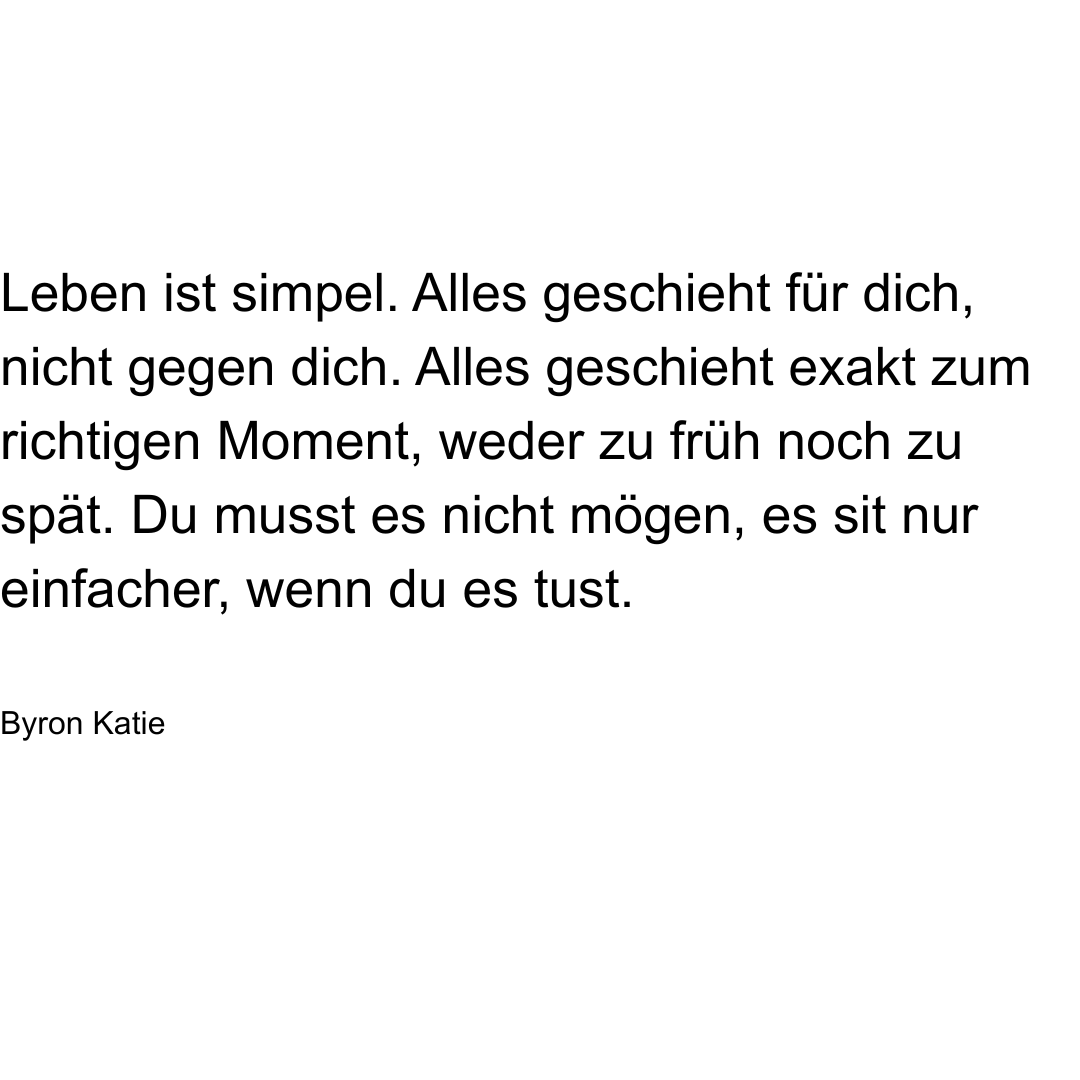 Text von Byron Katie: Leben ist simpel. Alles geschieht für dich, nicht gegen dich. Alles geschieht exakt zum richtigen Moment, weder zu früh noch zu spät. Du musst es nicht mögen, es ist nur einfacher, wenn du es tust.
