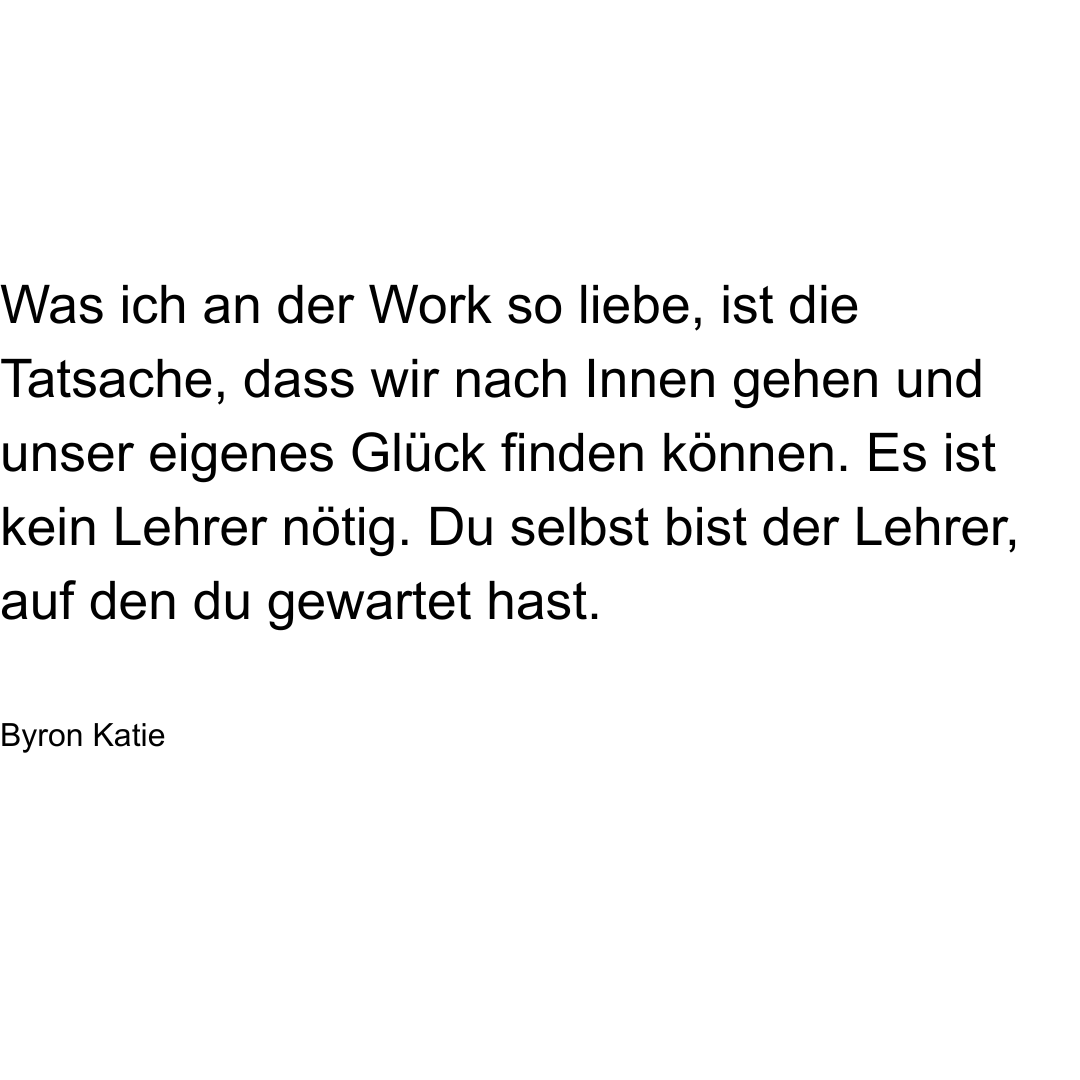 Text von Byron Katie: Was ich an "The Work" so liebe, ist die Tatsache, dass wir nach Innen gehen und unser eigenes Glück finden können. Es ist kein Lehrer nötig. Du selbst bist der Lehrer, auf den du gewartet hast.